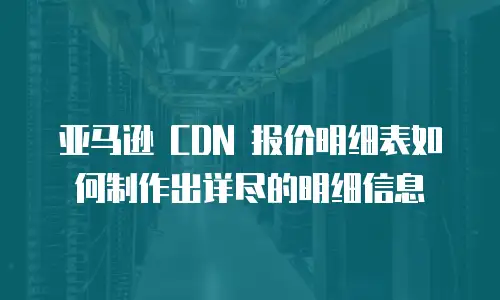  亚马逊 CDN 报价明细表如何制作出详尽的明细信息