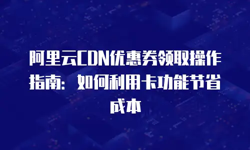 阿里云CDN优惠券领取操作指南：如何利用卡功能节省成本