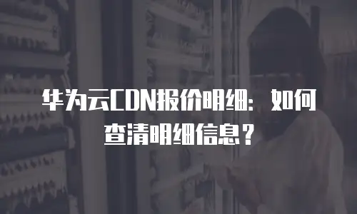华为云CDN报价明细：如何查清明细信息？
