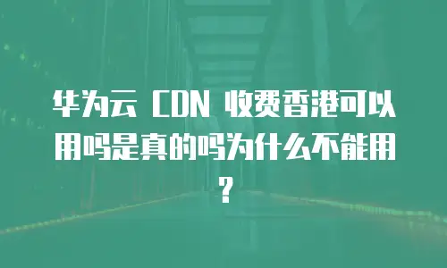 华为云 CDN 收费香港可以用吗是真的吗为什么不能用？