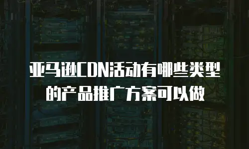 亚马逊CDN活动有哪些类型的产品推广方案可以做