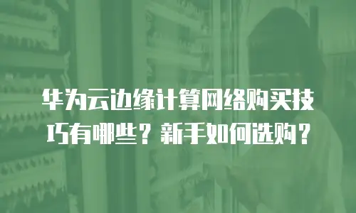 华为云边缘计算网络购买技巧有哪些？新手如何选购？