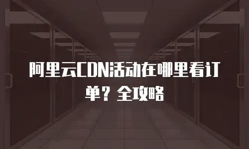 阿里云CDN活动在哪里看订单？全攻略