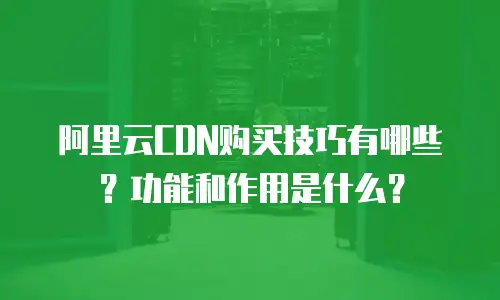 阿里云CDN购买技巧有哪些？功能和作用是什么？