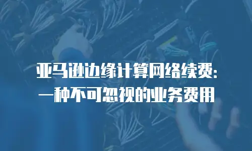 亚马逊边缘计算网络续费：一种不可忽视的业务费用