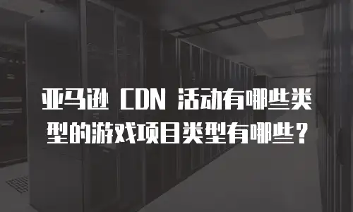 亚马逊 CDN 活动有哪些类型的游戏项目类型有哪些？