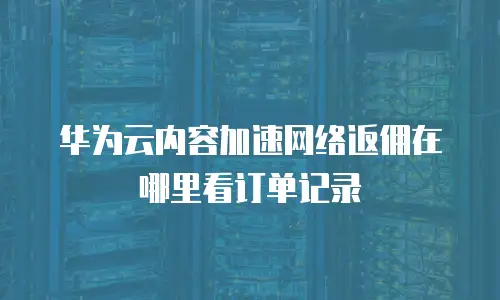 华为云内容加速网络返佣在哪里看订单记录