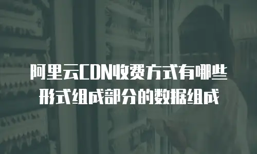 阿里云CDN收费方式有哪些形式组成部分的数据组成