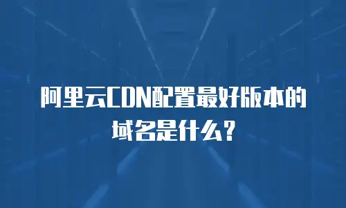 阿里云CDN配置最好版本的域名是什么？