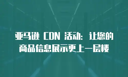 亚马逊 CDN 活动：让您的商品信息展示更上一层楼