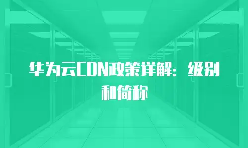 华为云CDN政策详解：级别和简称