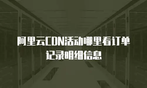 阿里云CDN活动哪里看订单记录明细信息
