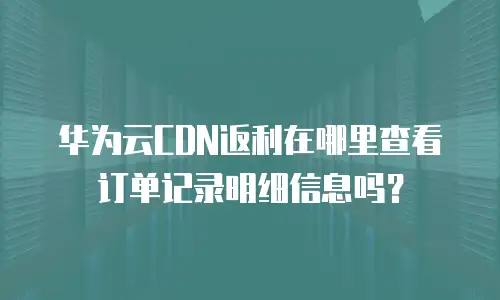 华为云CDN返利在哪里查看订单记录明细信息吗？