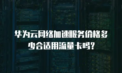 华为云网络加速服务价格多少合适用流量卡吗？