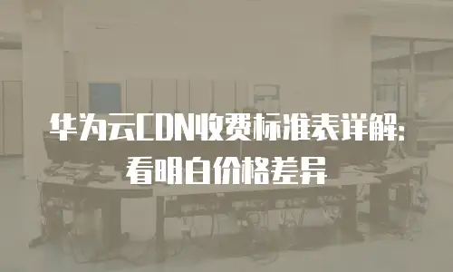 华为云CDN收费标准表详解：看明白价格差异
