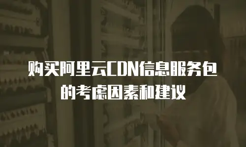 购买阿里云CDN信息服务包的考虑因素和建议

