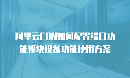 阿里云CDN如何配置端口功能模块设备功能使用方案