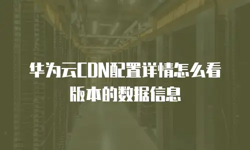 华为云CDN配置详情怎么看版本的数据信息