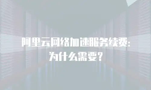 阿里云网络加速服务续费：为什么需要？