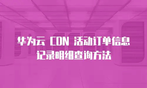 华为云 CDN 活动订单信息记录明细查询方法