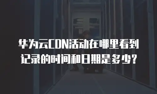 华为云CDN活动在哪里看到记录的时间和日期是多少？