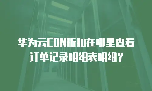 华为云CDN折扣在哪里查看订单记录明细表明细？