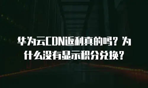 华为云CDN返利真的吗？为什么没有显示积分兑换？