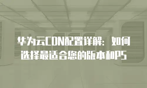 华为云CDN配置详解：如何选择最适合您的版本和PS