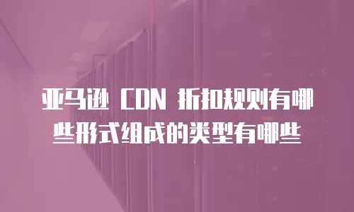 亚马逊 CDN 折扣规则有哪些形式组成的类型有哪些