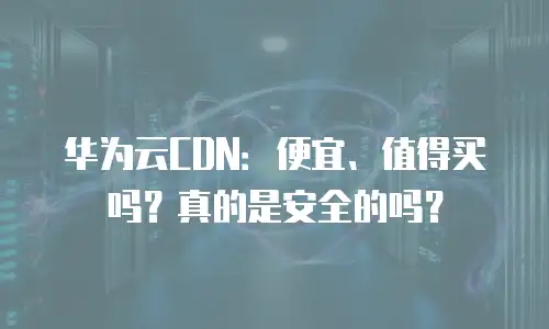 华为云CDN：便宜、值得买吗？真的是安全的吗？