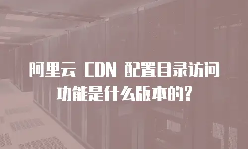 阿里云 CDN 配置目录访问功能是什么版本的？
