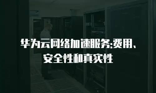 华为云网络加速服务:费用、安全性和真实性