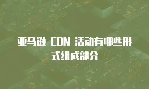 亚马逊 CDN 活动有哪些形式组成部分