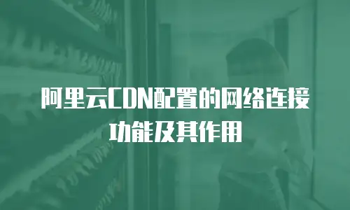 阿里云CDN配置的网络连接功能及其作用