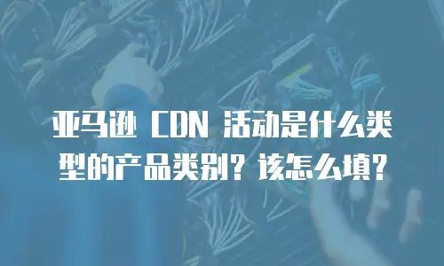 亚马逊 CDN 活动是什么类型的产品类别？该怎么填？