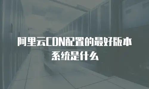 阿里云CDN配置的最好版本系统是什么
