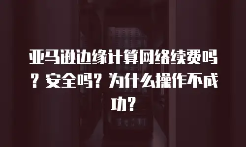 亚马逊边缘计算网络续费吗？安全吗？为什么操作不成功？