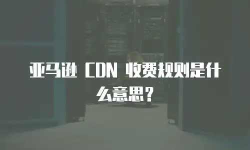 亚马逊 CDN 收费规则是什么意思？