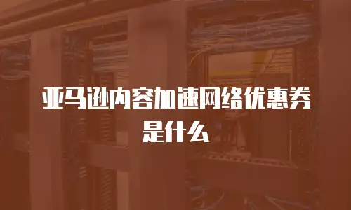 亚马逊内容加速网络优惠券是什么
