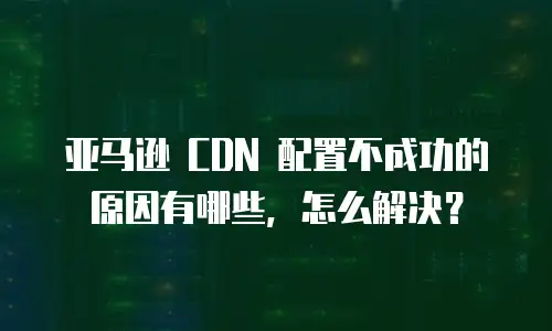 亚马逊 CDN 配置不成功的原因有哪些，怎么解决？