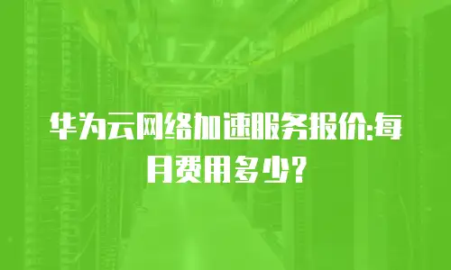 华为云网络加速服务报价:每月费用多少？