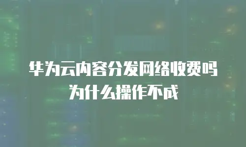 华为云内容分发网络收费吗为什么操作不成