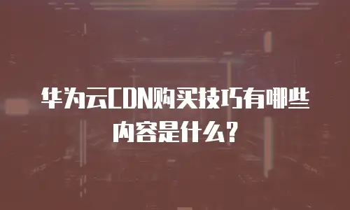 华为云CDN购买技巧有哪些内容是什么？