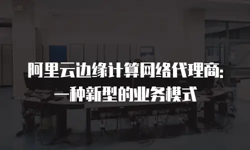 阿里云边缘计算网络代理商: 一种新型的业务模式