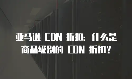 亚马逊 CDN 折扣：什么是商品级别的 CDN 折扣？