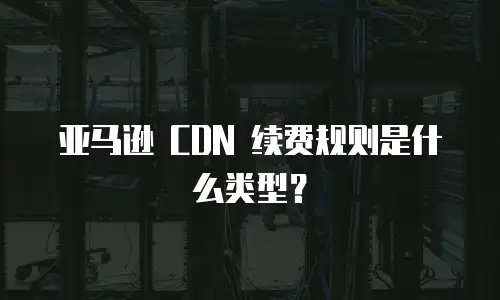 亚马逊 CDN 续费规则是什么类型？