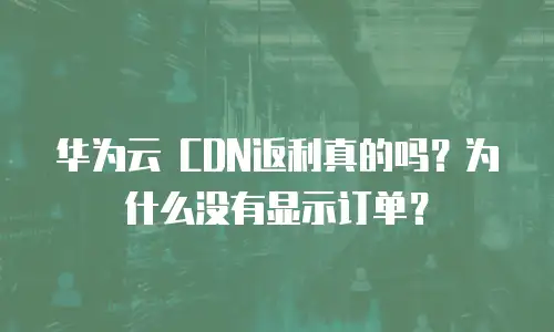 华为云 CDN返利真的吗？为什么没有显示订单？