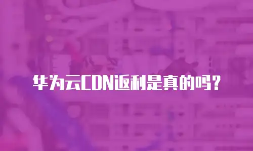 华为云CDN返利是真的吗？