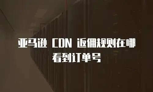 亚马逊 CDN 返佣规则在哪看到订单号