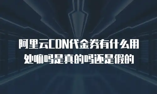阿里云CDN代金券有什么用处嘛吗是真的吗还是假的